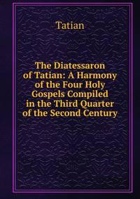 The Diatessaron of Tatian: A Harmony of the Four Holy Gospels Compiled in the Third Quarter of the Second Century