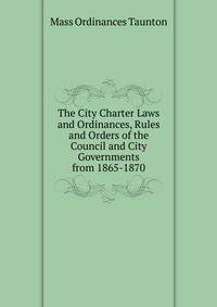 The City Charter Laws and Ordinances, Rules and Orders of the Council and City Governments from 1865-1870