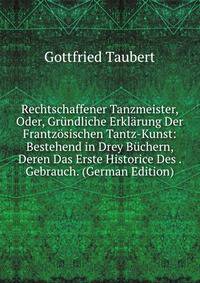 Rechtschaffener Tanzmeister, oder, grndliche Erklrung der frantzsischen Tantz-Kunst:. bestehend in drey Bchern, deren das erste Historice des Tantzens Ursprung Fortgang, Verbesserung, unterschiedlichen Gebrauch