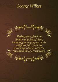 Shakespeare, from an American point of view; including an inquiry as to his religious faith, and his knowledge of law: with the Baconian theory considered