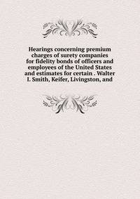 Hearings concerning premium charges of surety companies for fidelity bonds of officers and employees of the United States and estimates for certain . Walter I. Smith, Keifer, Livingston, and