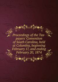 Proceedings of the Tax-payers' Convention of South Carolina, held at Columbia, beginning February 17, and ending February 20, 1874