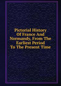 Pictorial History Of France And Normandy, From The Earliest Period To The Present Time