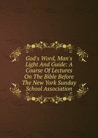 God's Word, Man's Light And Guide: A Course Of Lectures On The Bible Before The New York Sunday School Association