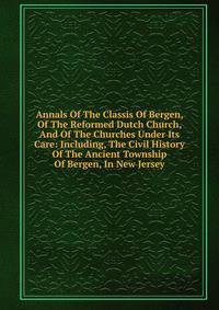 Annals Of The Classis Of Bergen, Of The Reformed Dutch Church, And Of The Churches Under Its Care: Including, The Civil History Of The Ancient Township Of Bergen, In New Jersey