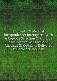 Elements Of Medical Jurisprudence: Interspaced With A Copious Selection Of Curious And Instructive Cases And Anaylses Of Opinions Delivered At Coroners' Inquests