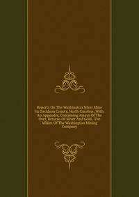 Reports On The Washington Silver Mine In Davidson County, North Carolina; With An Appendix, Containing Assays Of The Ores, Returns Of Silver And Gold . The Affairs Of The Washington Mining Company