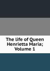 The life of Queen Henrietta Maria; Volume 1