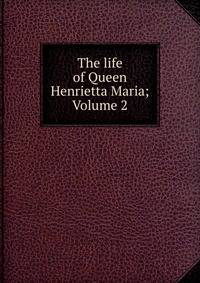 The life of Queen Henrietta Maria; Volume 2