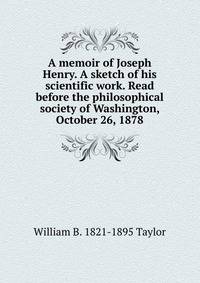 A memoir of Joseph Henry. A sketch of his scientific work. Read before the philosophical society of Washington, October 26, 1878