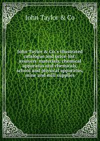 John Taylor &amp; Co.'s illustrated catalogue and price-list: assayers' materials, chemical apparatus and chemicals, school and physical apparatus, mine and mill supplies