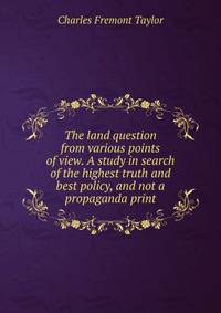 The land question from various points of view. A study in search of the highest truth and best policy, and not a propaganda print