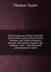 The law glossary: being a selection of the Greek, Latin, Saxon, French, Norman, and Italian sentences, phrases, and maxims, found in the leading . works : with historical and explanatory notes