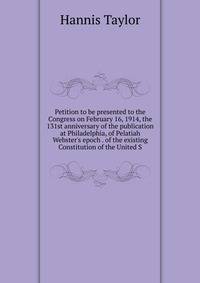 Petition to be presented to the Congress on February 16, 1914, the 131st anniversary of the publication at Philadelphia, of Pelatiah Webster's epoch . of the existing Constitution of the United S