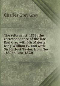 The reform act, 1832; the correspondence of the late Earl Grey with His Majesty King William IV. and with Sir Herbert Taylor, from Nov. 1830 to June 1832;
