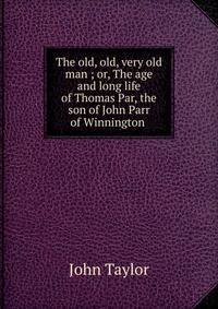 The old, old, very old man ; or, The age and long life of Thomas Par, the son of John Parr of Winnington .