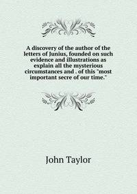 A discovery of the author of the letters of Junius, founded on such evidence and illustrations as explain all the mysterious circumstances and . of this "most important secre of our time."