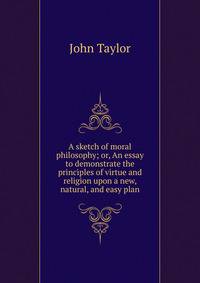 A sketch of moral philosophy; or, An essay to demonstrate the principles of virtue and religion upon a new, natural, and easy plan
