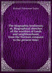 The biographia leodiensis; or, Biographical sketches of the worthies of Leeds and neighbourhood, from the Norman conquest to the present time;