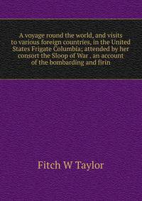 A voyage round the world, and visits to various foreign countries, in the United States Frigate Columbia; attended by her consort the Sloop of War . an account of the bombarding and firin