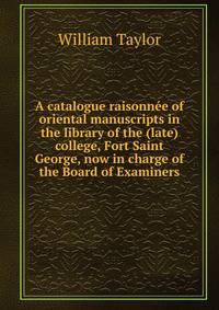 A catalogue raisonnee of oriental manuscripts in the library of the (late) college, Fort Saint George, now in charge of the Board of Examiners