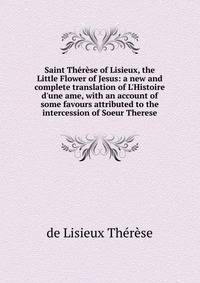 Saint Th?r?se of Lisieux, the Little Flower of Jesus: a new and complete translation of L'Histoire d'une ame, with an account of some favours attributed to the intercession of Soeur Therese