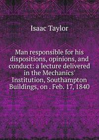 Man responsible for his dispositions, opinions, and conduct: a lecture delivered in the Mechanics' Institution, Southampton Buildings, on . Feb. 17, 1840
