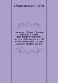 In memory of Agnes Stanford Taylor; who passed from earthly being on the morning of the twenty-seventh day of November in the year nineteen hundred and six