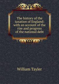 The history of the taxation of England: with an account of the rise and progress of the national debt