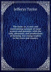 The farm: or, A new and entertaining account of rural scences and pursuits, with the toils, pleasures, and productions of farming. For young readers in the town and country