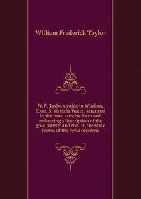 W. F. Taylor's guide to Windsor, Eton, &amp; Virginia Water; arranged in the most concise form and embracing a description of the gold pantry, and the . in the state rooms of the royal residenc