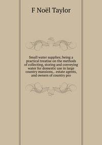 Small water supplies; being a practical treatise on the methods of collecting, storing and conveying water for domestic use in large country mansions, . estate agents, and owners of country pro