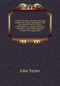 A three-fold discourse betweene three neighbours, Algate, Bishopsgate and John Heyden the late Cobler of Hounsditch, a professed Brownist: whereunto . fire which happened at Oxford two nights befo