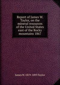 Report of James W. Taylor, on the mineral resources of the United States east of the Rocky mountains 1867