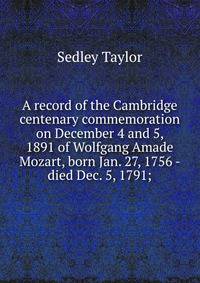 A record of the Cambridge centenary commemoration on December 4 and 5, 1891 of Wolfgang Amade Mozart, born Jan. 27, 1756 - died Dec. 5, 1791;