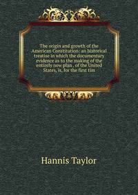 The origin and growth of the American Constitution: an historical treatise in which the documentary evidence as to the making of the entirely new plan . of the United States, is, for the first tim