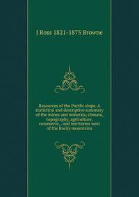 Resources of the Pacific slope. A statistical and descriptive summary of the mines and minerals, climate, topography, agriculture, commerce, . and territories west of the Rocky mountains