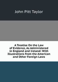 A Treatise On the Law of Evidence, As Administered in England and Ireland: With Illustrations from the American and Other Foreign Laws