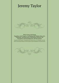 Holy Living and Dying: Together with Prayers: Containing the Whole Duty of a Christian, and the Parts of Devotion Fitted to All Occasions and Furnished for All Necessities