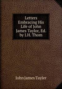 Letters Embracing His Life of John James Taylor, Ed. by J.H. Thom