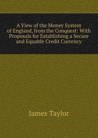 A View of the Money System of England, from the Conquest: With Proposals for Establishing a Secure and Equable Credit Currency