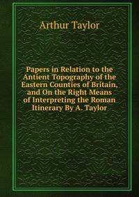 Papers in Relation to the Antient Topography of the Eastern Counties of Britain, and On the Right Means of Interpreting the Roman Itinerary By A. Taylor.