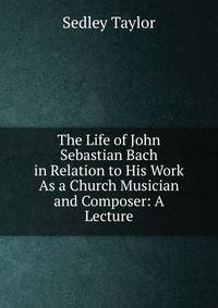 The Life of John Sebastian Bach in Relation to His Work As a Church Musician and Composer: A Lecture