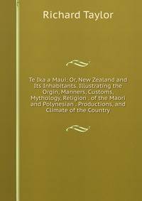 Te Ika a Maui: Or, New Zealand and Its Inhabitants. Illustrating the Orgin, Manners, Customs, Mythology, Religion . of the Maori and Polynesian . Productions, and Climate of the Country