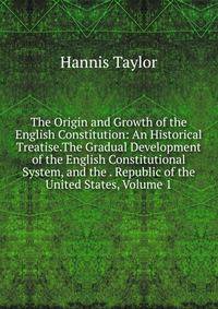 The Origin and Growth of the English Constitution: An Historical Treatise.The Gradual Development of the English Constitutional System, and the . Republic of the United States, Volume 1
