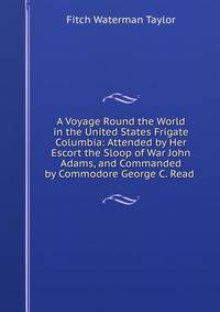 A Voyage Round the World in the United States Frigate Columbia: Attended by Her Escort the Sloop of War John Adams, and Commanded by Commodore George C. Read .