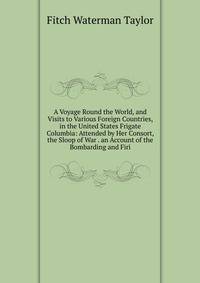 A Voyage Round the World, and Visits to Various Foreign Countries, in the United States Frigate Columbia: Attended by Her Consort, the Sloop of War . an Account of the Bombarding and Firi