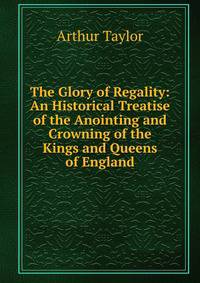 The Glory of Regality: An Historical Treatise of the Anointing and Crowning of the Kings and Queens of England