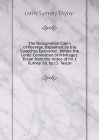 The Roscommon Claim of Peerage, Explained by the Speeches Delivered . Before the Lords' Committee of Privileges. Taken from the Notes of Mr. J. Gurney. Ed. by J.S. Taylor