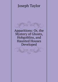 Apparitions: Or, the Mystery of Ghosts, Hobgoblins, and Haunted Houses Developed